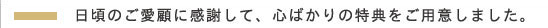 日頃のご愛顧に感謝して、心ばかりの特典をご用意しました。