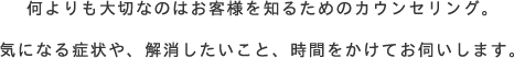 何よりも大切なのはお客様を知るためのカウンセリング。気になる症状や、解消したいこと、時間をかけてお伺いします。